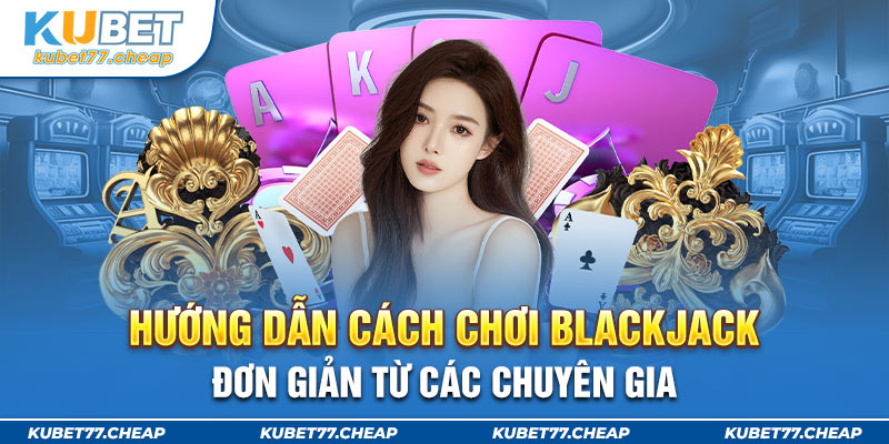 Hướng dẫn cách chơi Blackjack đơn giản từ các chuyên gia